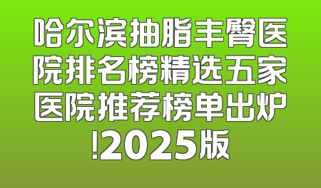 哈尔滨抽脂丰臀医院排名榜精选五家医院推荐榜单出炉！2025版
