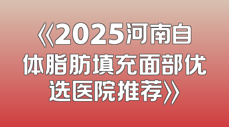 《2025河南自体脂肪填充面部优选医院推荐》