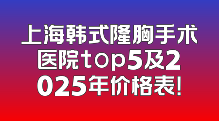 上海韩式隆胸手术医院top5及2025年价格表！
