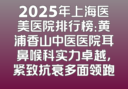 2025年上海医美医院排行榜：黄浦香山中医医院耳鼻喉科实力卓越，紧致抗衰多面领跑