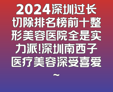 2024深圳过长切除排名榜前十整形美容医院全是实力派！深圳南西子医疗美容深受喜爱~