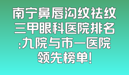 南宁鼻唇沟纹祛纹三甲眼科医院排名：九院与市一医院领先榜单！