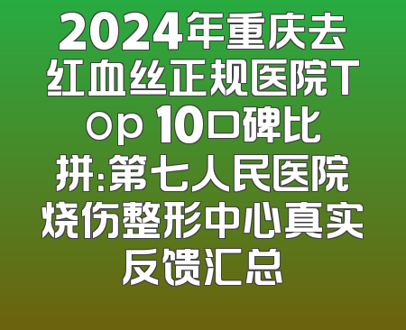 2024年重庆去红血丝正规医院Top 10口碑比拼：第七人民医院烧伤整形中心真实反馈汇总