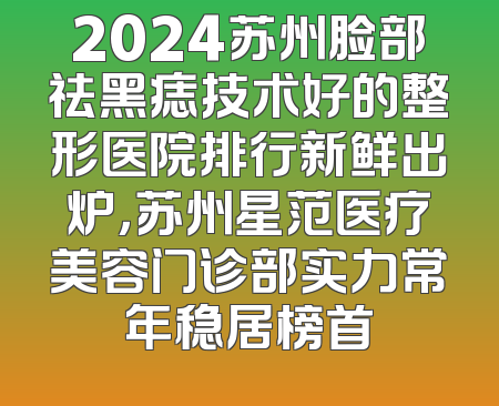 2024苏州脸部祛黑痣技术好的整形医院排行新鲜出炉，苏州星范医疗美容门诊部实力常年稳居榜首