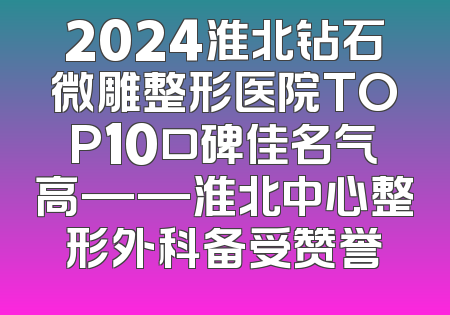 2024淮北钻石微雕整形医院TOP10口碑佳名气高——淮北中心整形外科备受赞誉