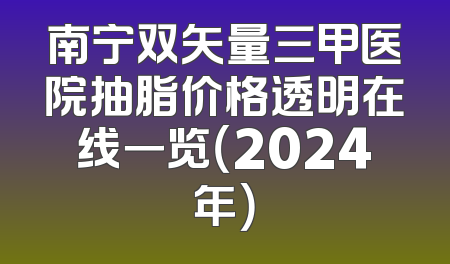 南宁双矢量三甲医院抽脂价格透明在线一览（2024年）