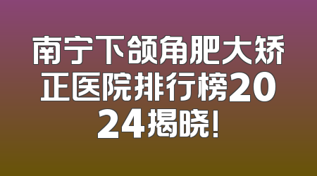 南宁下颌角肥大矫正医院排行榜2024揭晓!