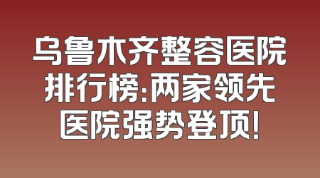 乌鲁木齐整容医院排行榜：两家领先医院强势登顶！
