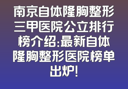 南京自体隆胸整形三甲医院公立排行榜介绍：最新自体隆胸整形医院榜单出炉！