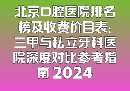 北京口腔医院排名榜及收费价目表：三甲与私立牙科医院深度对比参考指南 2024