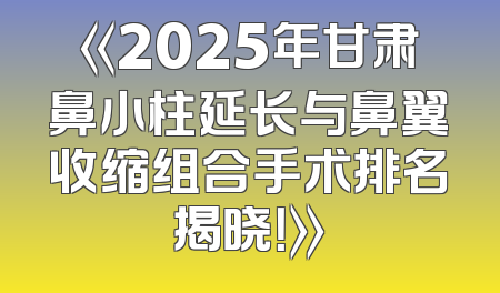 《2025年甘肃鼻小柱延长与鼻翼收缩组合手术排名揭晓！》