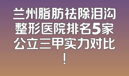兰州脂肪祛除泪沟整形医院排名5家公立三甲实力对比！