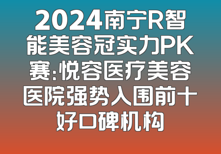 2024南宁R智能美容冠实力PK赛：悦容医疗美容医院强势入围前十好口碑机构