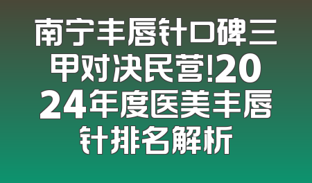 南宁丰唇针口碑三甲对决民营！2024年度医美丰唇针排名解析