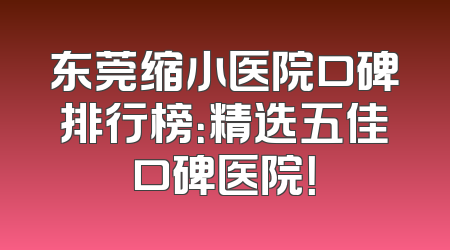 东莞缩小医院口碑排行榜：精选五佳口碑医院！