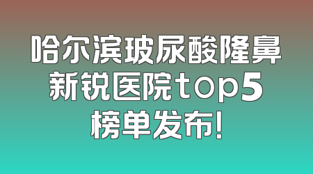 哈尔滨玻尿酸隆鼻新锐医院top5榜单发布！