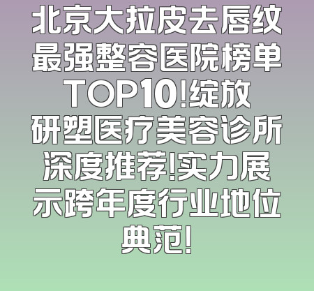 北京大拉皮去唇纹最强整容医院榜单TOP10！绽放研塑医疗美容诊所深度推荐！实力展示跨年度行业地位典范！