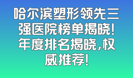 哈尔滨塑形领先三强医院榜单揭晓！年度排名揭晓，权威推荐！