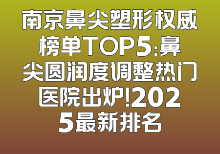 南京鼻尖塑形权威榜单TOP5：鼻尖圆润度调整热门医院出炉！2025最新排名