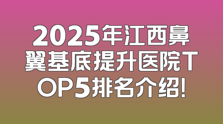2025年江西鼻翼基底提升医院TOP5排名介绍！