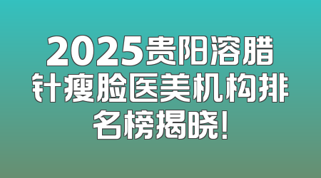 2025贵阳溶腊针瘦脸医美机构排名榜揭晓！