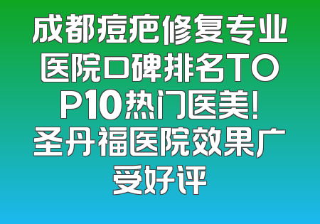 成都痘疤修复专业医院口碑排名TOP10热门医美！圣丹福医院效果广受好评