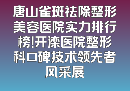 唐山雀斑祛除整形美容医院实力排行榜！开滦医院整形科口碑技术领先者风采展