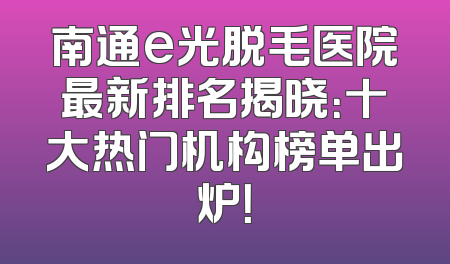 南通e光脱毛医院最新排名揭晓：十大热门机构榜单出炉！