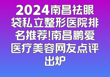 2024南昌祛眼袋私立整形医院排名推荐！南昌鹏爱医疗美容网友点评出炉