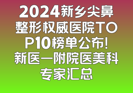2024新乡尖鼻整形权威医院TOP10榜单公布！新医一附院医美科专家汇总