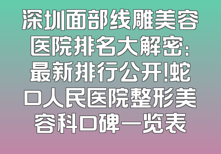 深圳面部线雕美容医院排名大解密：最新排行公开！蛇口人民医院整形美容科口碑一览表