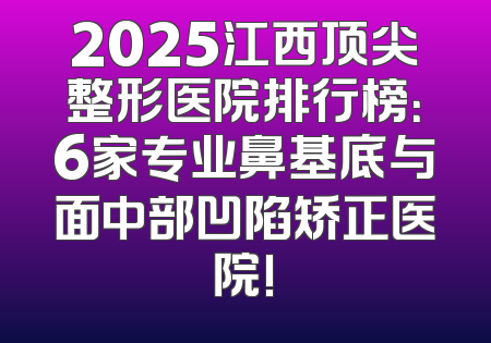 2025江西顶尖整形医院排行榜：6家专业鼻基底与面中部凹陷矫正医院!