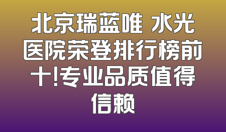 北京瑞蓝唯瑅水光医院荣登排行榜前十！专业品质值得信赖