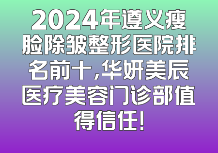 2024年遵义瘦脸除皱整形医院排名前十，华妍美辰医疗美容门诊部值得信任！
