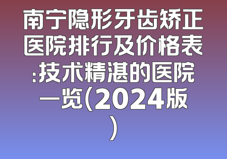 南宁隐形牙齿矫正医院排行及价格表：技术精湛的医院一览（2024版）