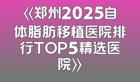 《郑州2025自体脂肪移植医院排行TOP5精选医院》