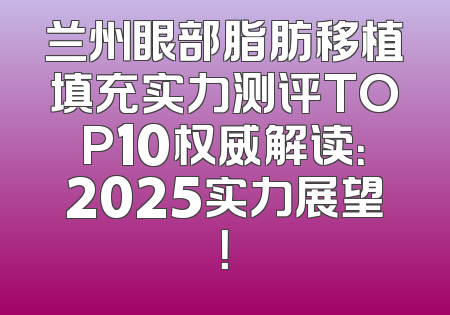 兰州眼部脂肪移植填充实力测评TOP10权威解读：2025实力展望！