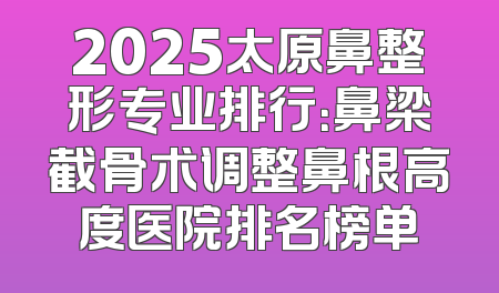 2025太原鼻整形专业排行：鼻梁截骨术调整鼻根高度医院排名榜单