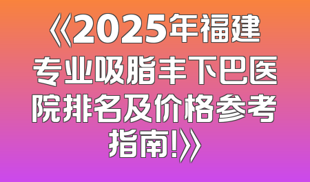 《2025年福建专业吸脂丰下巴医院排名及价格参考指南！》