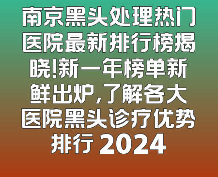 南京黑头处理热门医院最新排行榜揭晓！新一年榜单新鲜出炉，了解各大医院黑头诊疗优势排行 2024