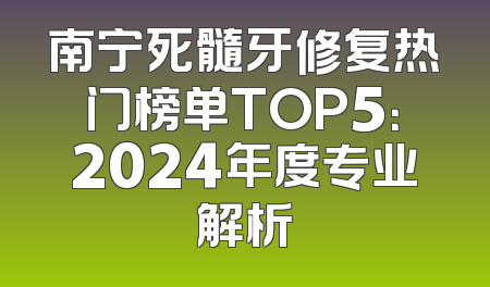 南宁死髓牙修复热门榜单TOP5：2024年度专业解析