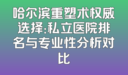 哈尔滨重塑术权威选择：私立医院排名与专业性分析对比