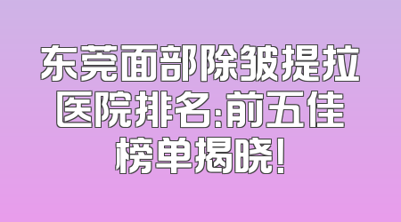 东莞面部除皱提拉医院排名：前五佳榜单揭晓！