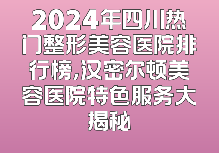 2024年四川热门整形美容医院排行榜，汉密尔顿美容医院特色服务大揭秘