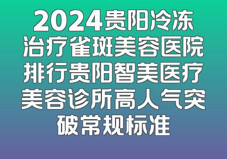2024贵阳冷冻治疗雀斑美容医院排行贵阳智美医疗美容诊所高人气突破常规标准