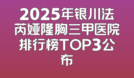 2025年银川法芮娅隆胸三甲医院排行榜TOP3公布