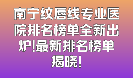 南宁纹唇线专业医院排名榜单全新出炉！最新排名榜单揭晓！