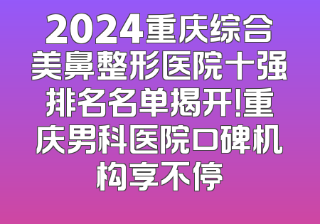 2024重庆综合美鼻整形医院十强排名名单揭开！重庆男科医院口碑机构享不停