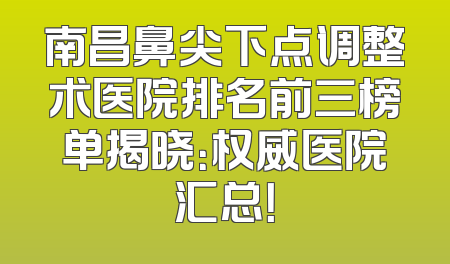 南昌鼻尖下点调整术医院排名前三榜单揭晓：权威医院汇总！