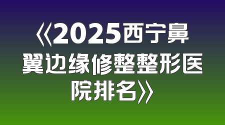 《2025西宁鼻翼边缘修整整形医院排名》